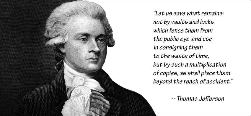 Thomas Jefferson: Let us save what remains:  not by vaults and locks which fence them from the public eye and use in consigning them to the waste of time, but by such a multiplication of copies, as shall place them beyond the reach of accident. 