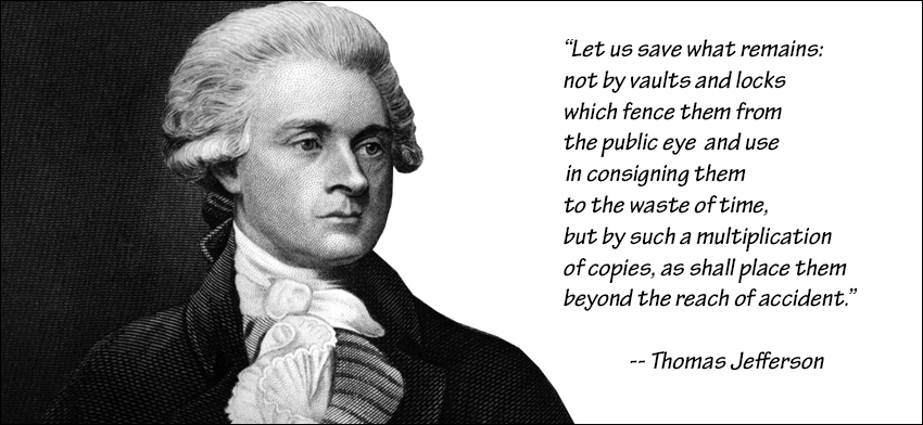 Thomas Jefferson: Let us save what remains: not by vaults and locks which fence them from the public eye and use in consigning them to the waste of time, but by such a multiplication of copies, as shall place them beyond the reach of accident.